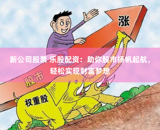 新公司股票 乐股配资：助你股市扬帆起航，轻松实现财富梦想
