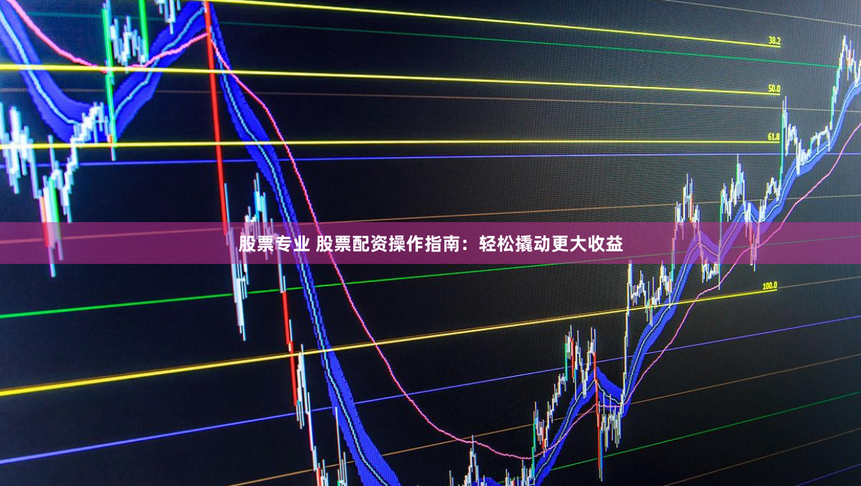 股票专业 股票配资操作指南：轻松撬动更大收益