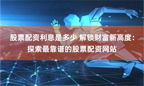 股票配资利息是多少 解锁财富新高度：探索最靠谱的股票配资网站