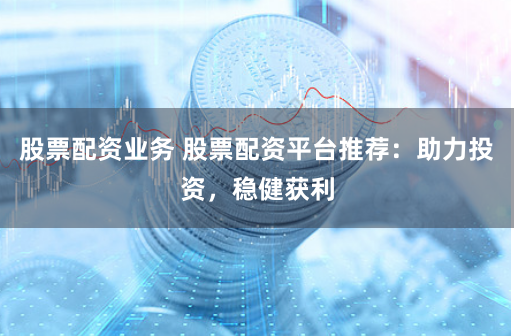 股票配资业务 股票配资平台推荐：助力投资，稳健获利