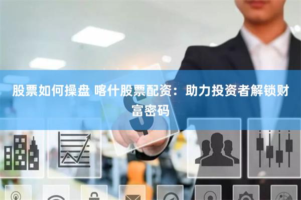 股票如何操盘 喀什股票配资：助力投资者解锁财富密码