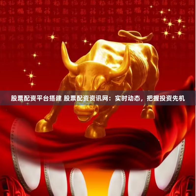 股票配资平台搭建 股票配资资讯网：实时动态，把握投资先机
