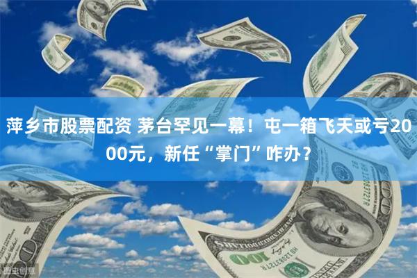 萍乡市股票配资 茅台罕见一幕！屯一箱飞天或亏2000元，新任“掌门”咋办？
