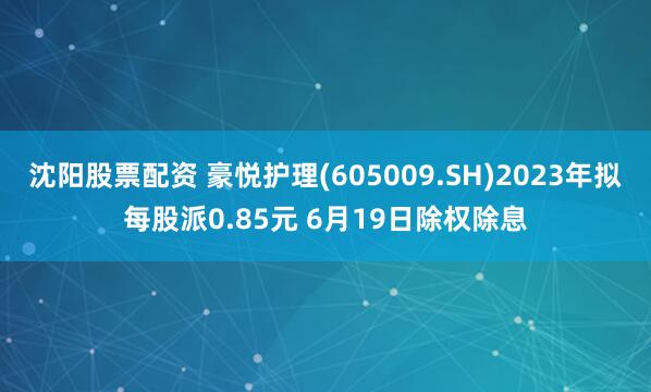 沈阳股票配资 豪悦护理(605009.SH)2023年拟每股派0.85元 6月19日除权除息