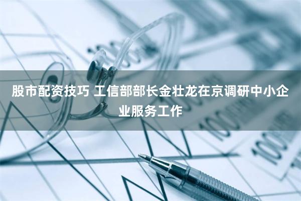 股市配资技巧 工信部部长金壮龙在京调研中小企业服务工作