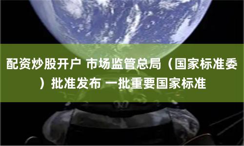 配资炒股开户 市场监管总局（国家标准委）批准发布 一批重要国家标准