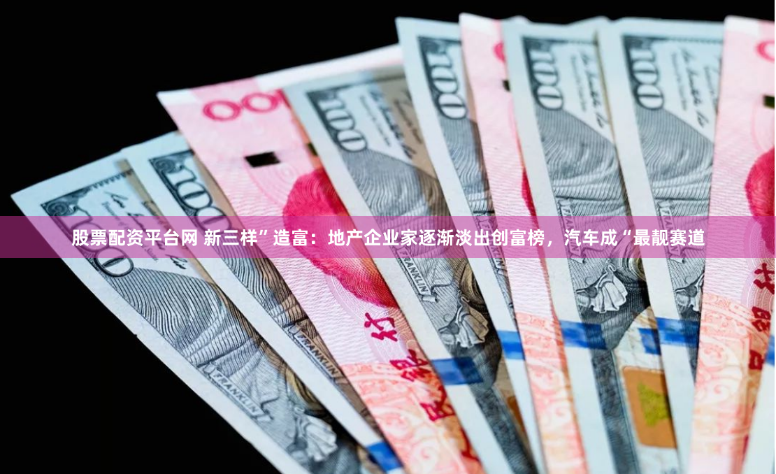 股票配资平台网 新三样”造富：地产企业家逐渐淡出创富榜，汽车成“最靓赛道