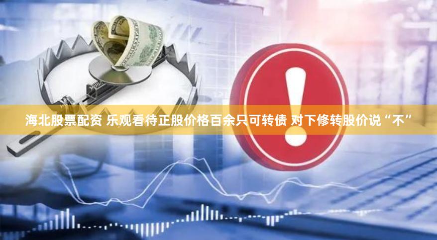 海北股票配资 乐观看待正股价格百余只可转债 对下修转股价说“不”