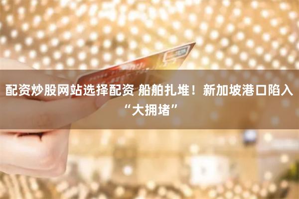 配资炒股网站选择配资 船舶扎堆！新加坡港口陷入“大拥堵”