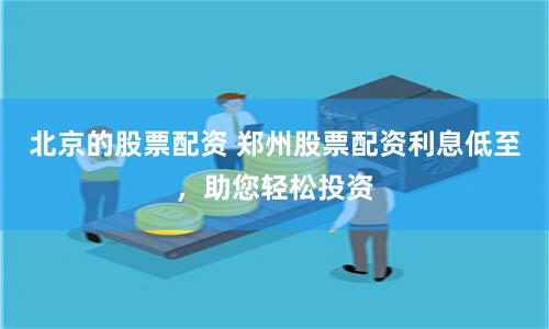 北京的股票配资 郑州股票配资利息低至，助您轻松投资