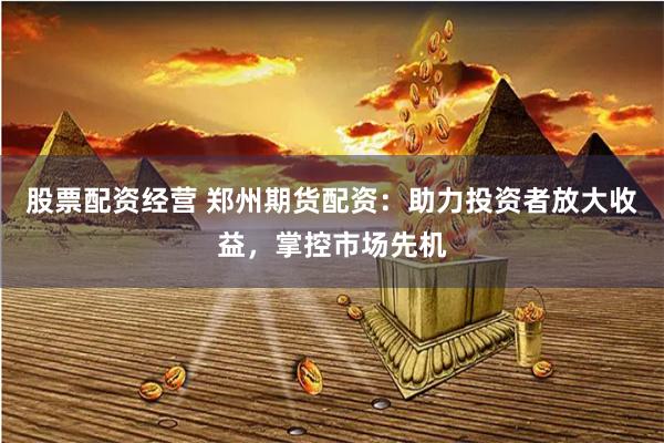 股票配资经营 郑州期货配资：助力投资者放大收益，掌控市场先机