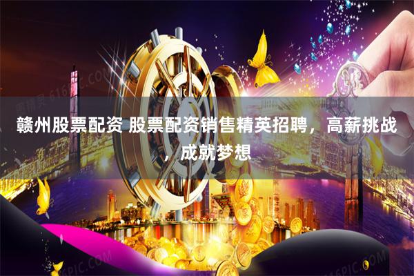 赣州股票配资 股票配资销售精英招聘，高薪挑战，成就梦想