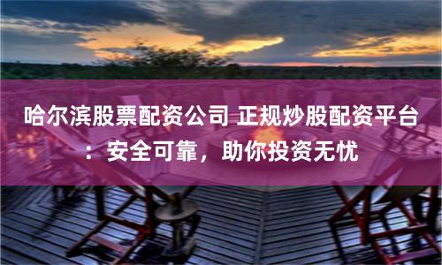 哈尔滨股票配资公司 正规炒股配资平台：安全可靠，助你投资无忧