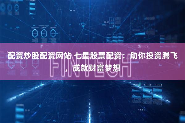 配资炒股配资网站 七星股票配资：助你投资腾飞，成就财富梦想