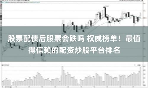 股票配债后股票会跌吗 权威榜单！最值得信赖的配资炒股平台排名