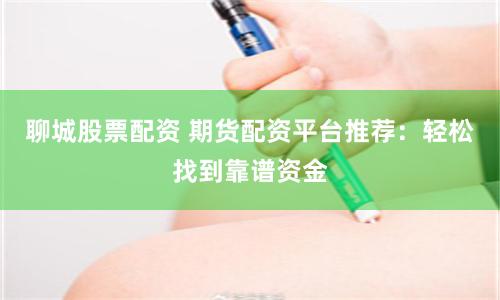 聊城股票配资 期货配资平台推荐：轻松找到靠谱资金